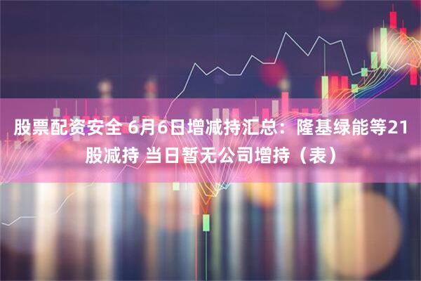 股票配资安全 6月6日增减持汇总：隆基绿能等21股减持 当日暂无公司增持（表）