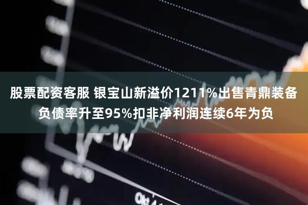股票配资客服 银宝山新溢价1211%出售青鼎装备 负债率升至95%扣非净利润连续6年为负