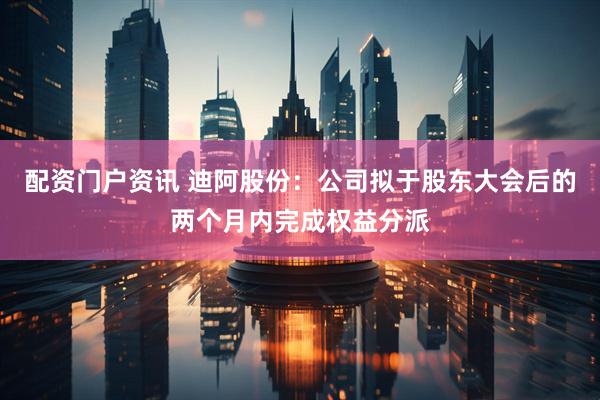 配资门户资讯 迪阿股份：公司拟于股东大会后的两个月内完成权益分派