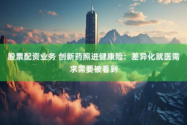 股票配资业务 创新药照进健康险：差异化就医需求需要被看到