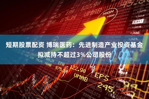 短期股票配资 博瑞医药：先进制造产业投资基金拟减持不超过3%公司股份