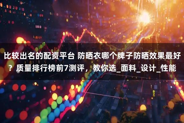 比较出名的配资平台 防晒衣哪个牌子防晒效果最好？质量排行榜前7测评，教你选_面料_设计_性能