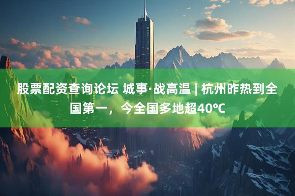 股票配资查询论坛 城事·战高温 | 杭州昨热到全国第一，今全国多地超40℃