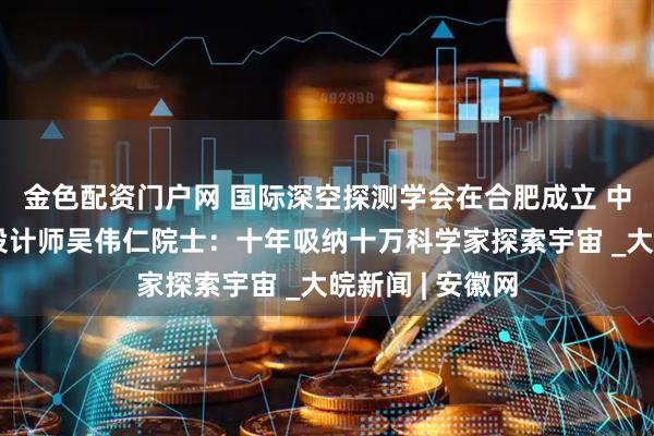 金色配资门户网 国际深空探测学会在合肥成立 中国探月工程总设计师吴伟仁院士：十年吸纳十万科学家探索宇宙 _大皖新闻 | 安徽网