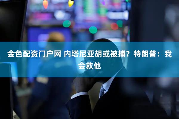 金色配资门户网 内塔尼亚胡或被捕？特朗普：我会救他