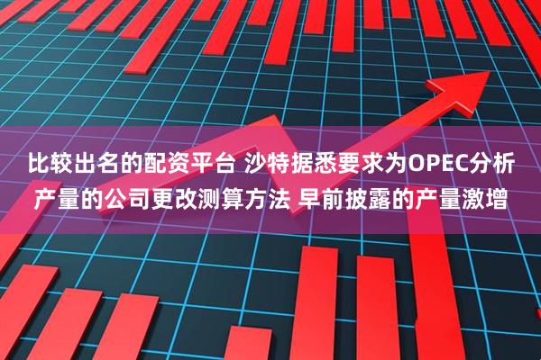比较出名的配资平台 沙特据悉要求为OPEC分析产量的公司更改测算方法 早前披露的产量激增