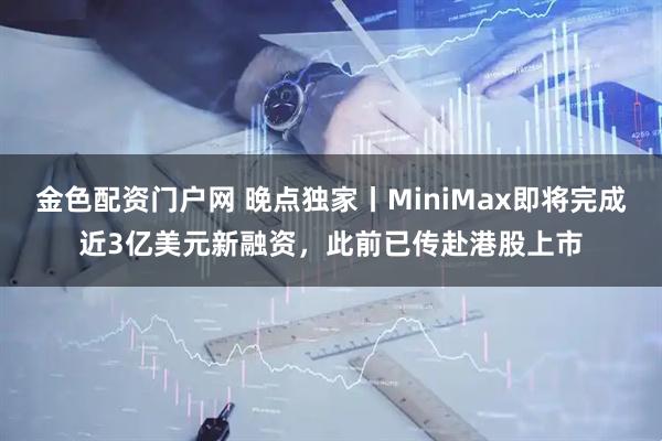 金色配资门户网 晚点独家丨MiniMax即将完成近3亿美元新融资，此前已传赴港股上市