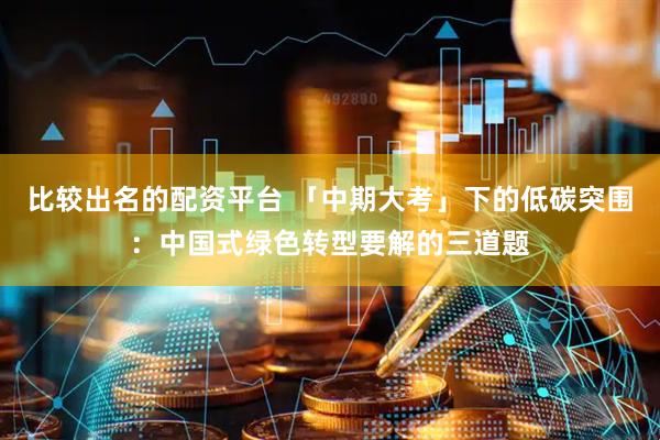 比较出名的配资平台 「中期大考」下的低碳突围：中国式绿色转型要解的三道题