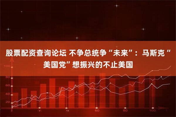 股票配资查询论坛 不争总统争“未来”：马斯克“美国党”想振兴的不止美国