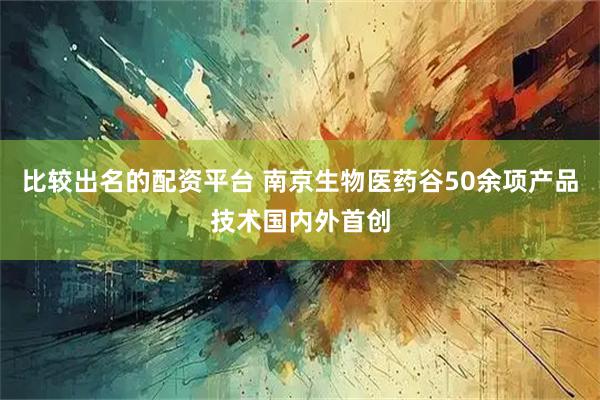 比较出名的配资平台 南京生物医药谷50余项产品技术国内外首创