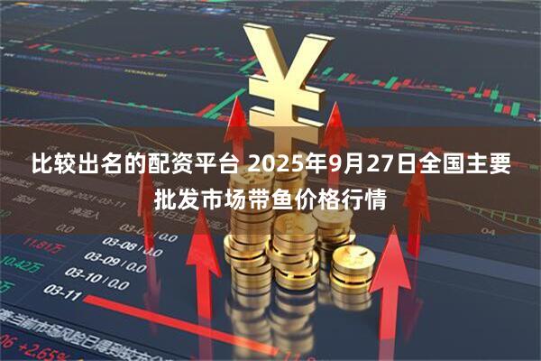 比较出名的配资平台 2025年9月27日全国主要批发市场带鱼价格行情
