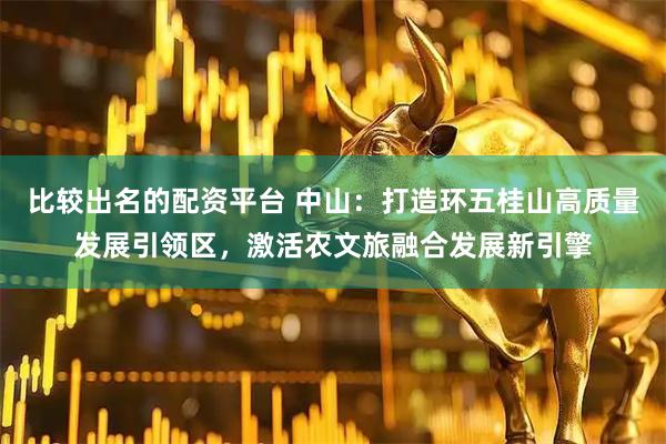 比较出名的配资平台 中山：打造环五桂山高质量发展引领区，激活农文旅融合发展新引擎