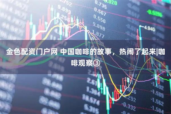 金色配资门户网 中国咖啡的故事，热闹了起来|咖啡观察③