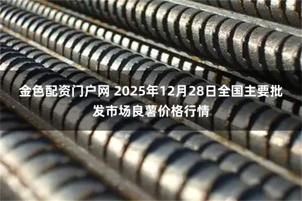 金色配资门户网 2025年12月28日全国主要批发市场良薯价格行情