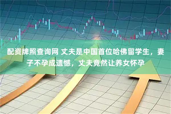 配资牌照查询网 丈夫是中国首位哈佛留学生，妻子不孕成遗憾，丈夫竟然让养女怀孕