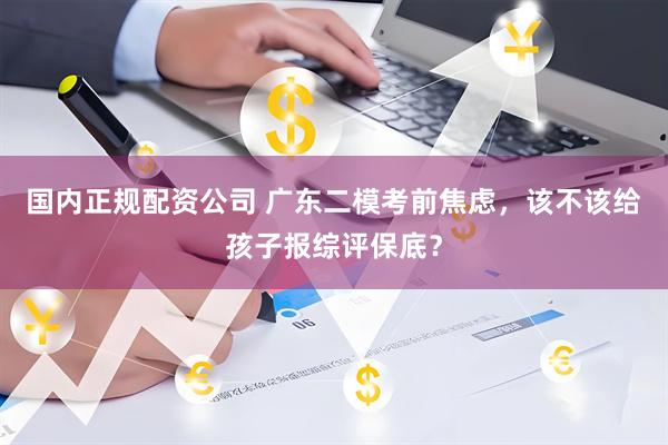 国内正规配资公司 广东二模考前焦虑，该不该给孩子报综评保底？