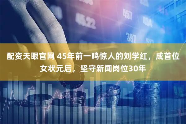 配资天眼官网 45年前一鸣惊人的刘学红，成首位女状元后，坚守新闻岗位30年