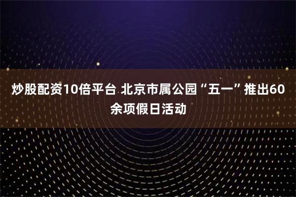 炒股配资10倍平台 北京市属公园“五一”推出60余项假日活动