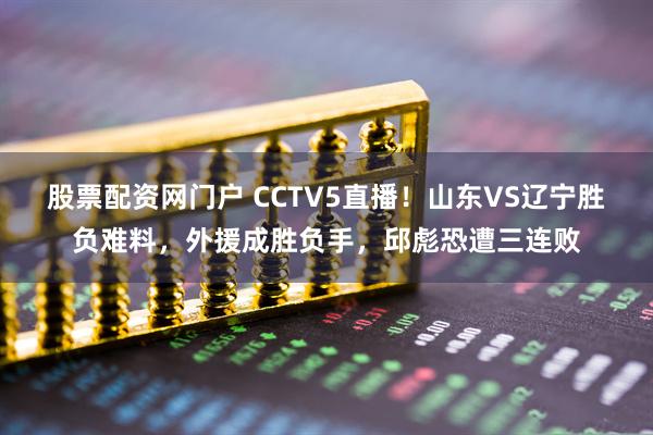 股票配资网门户 CCTV5直播！山东VS辽宁胜负难料，外援成胜负手，邱彪恐遭三连败