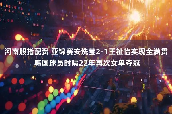 河南股指配资 亚锦赛安洗莹2-1王祉怡实现全满贯 韩国球员时隔22年再次女单夺冠