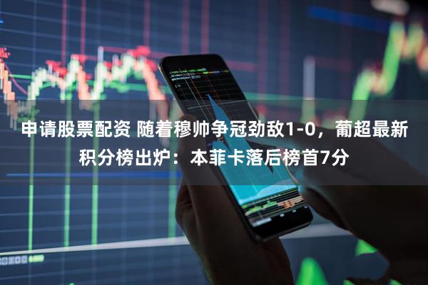 申请股票配资 随着穆帅争冠劲敌1-0，葡超最新积分榜出炉：本菲卡落后榜首7分