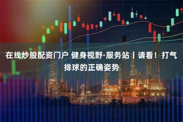 在线炒股配资门户 健身视野·服务站丨请看！打气排球的正确姿势