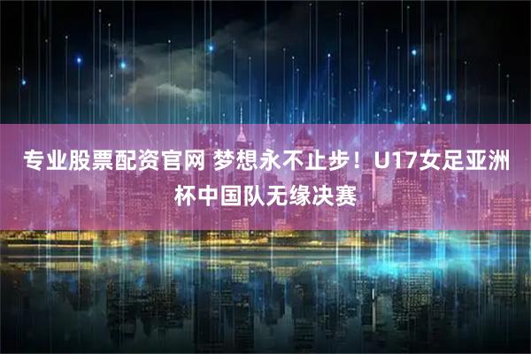 专业股票配资官网 梦想永不止步！U17女足亚洲杯中国队无缘决赛