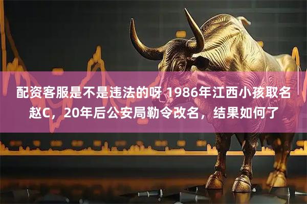 配资客服是不是违法的呀 1986年江西小孩取名赵C，20年后公安局勒令改名，结果如何了
