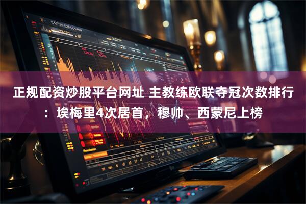 正规配资炒股平台网址 主教练欧联夺冠次数排行：埃梅里4次居首，穆帅、西蒙尼上榜