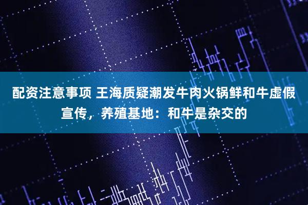 配资注意事项 王海质疑潮发牛肉火锅鲜和牛虚假宣传，养殖基地：和牛是杂交的