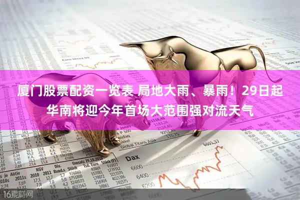 厦门股票配资一览表 局地大雨、暴雨！29日起华南将迎今年首场大范围强对流天气