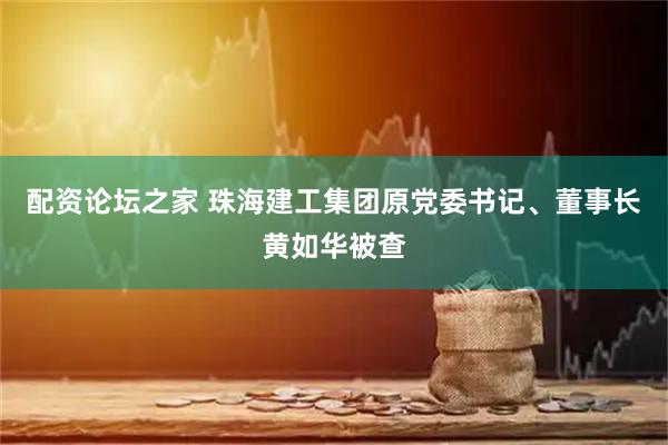 配资论坛之家 珠海建工集团原党委书记、董事长黄如华被查