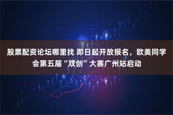 股票配资论坛哪里找 即日起开放报名，欧美同学会第五届“双创”大赛广州站启动