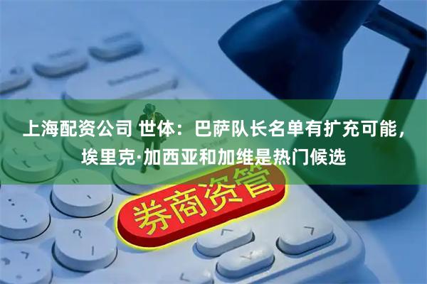上海配资公司 世体：巴萨队长名单有扩充可能，埃里克·加西亚和加维是热门候选