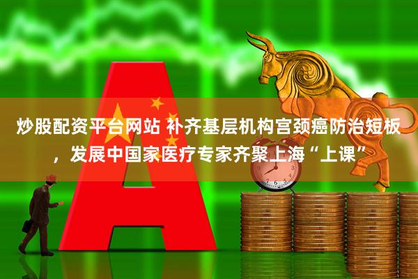 炒股配资平台网站 补齐基层机构宫颈癌防治短板，发展中国家医疗专家齐聚上海“上课”