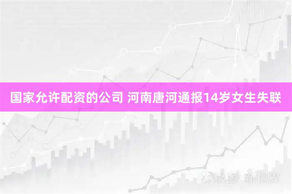 国家允许配资的公司 河南唐河通报14岁女生失联
