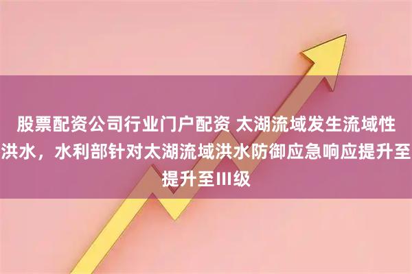 股票配资公司行业门户配资 太湖流域发生流域性较大洪水，水利部针对太湖流域洪水防御应急响应提升至Ⅲ级