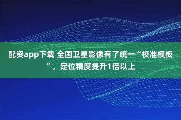 配资app下载 全国卫星影像有了统一“校准模板”，定位精度提升1倍以上