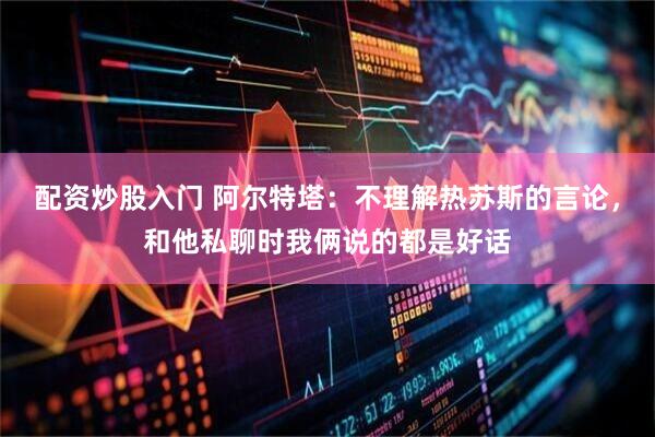 配资炒股入门 阿尔特塔：不理解热苏斯的言论，和他私聊时我俩说的都是好话