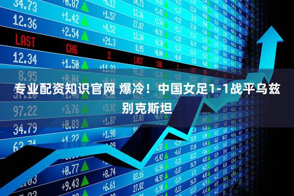 专业配资知识官网 爆冷！中国女足1-1战平乌兹别克斯坦