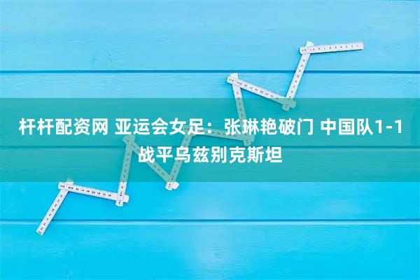 杆杆配资网 亚运会女足：张琳艳破门 中国队1-1战平乌兹别克斯坦