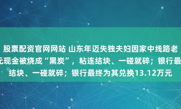 股票配资官网网站 山东年迈失独夫妇因家中线路老化引发火灾，20多万元现金被烧成“黑炭”，粘连结块、一碰就碎；银行最终为其兑换13.12万元