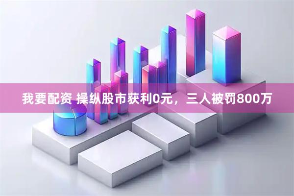 我要配资 操纵股市获利0元，三人被罚800万