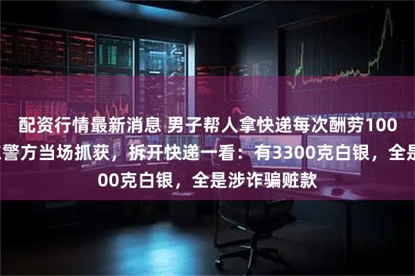 配资行情最新消息 男子帮人拿快递每次酬劳1000元，被广东警方当场抓获，拆开快递一看：有3300克白银，全是涉诈骗赃款