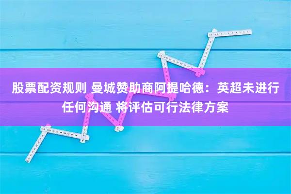 股票配资规则 曼城赞助商阿提哈德：英超未进行任何沟通 将评估可行法律方案