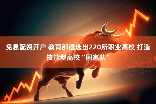 免息配资开户 教育部遴选出220所职业高校 打造技能型高校“国家队”